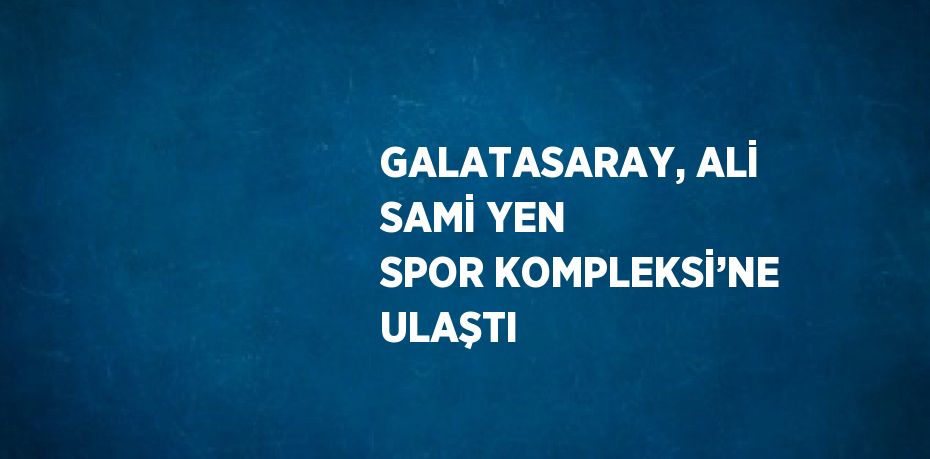GALATASARAY, ALİ SAMİ YEN SPOR KOMPLEKSİ’NE ULAŞTI
