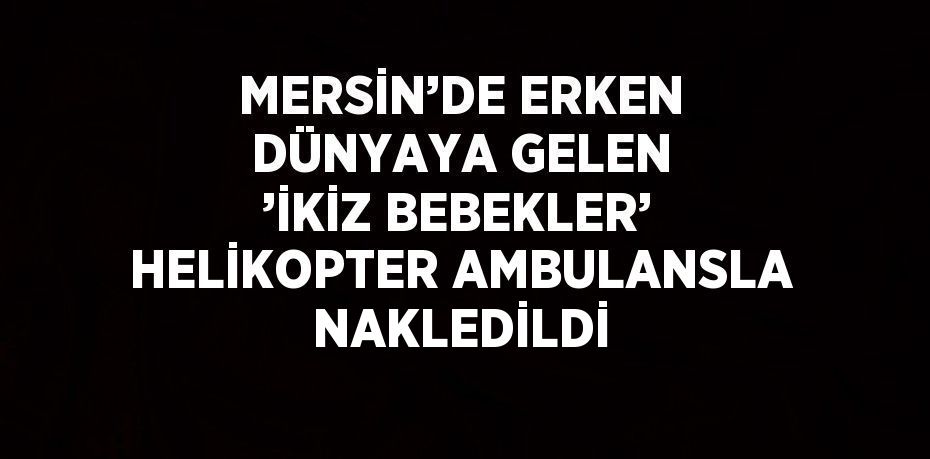 MERSİN’DE ERKEN DÜNYAYA GELEN ’İKİZ BEBEKLER’ HELİKOPTER AMBULANSLA NAKLEDİLDİ