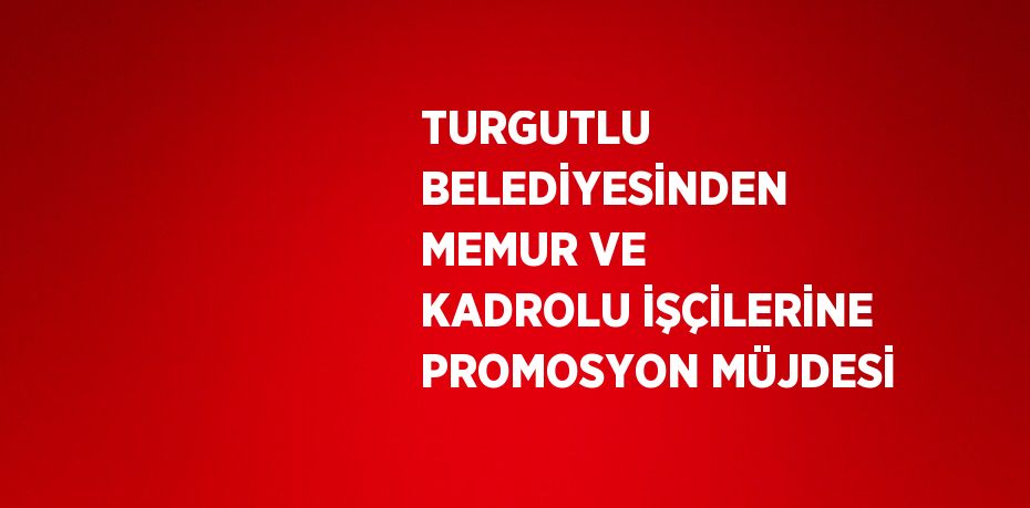 TURGUTLU BELEDİYESİNDEN MEMUR VE KADROLU İŞÇİLERİNE PROMOSYON MÜJDESİ