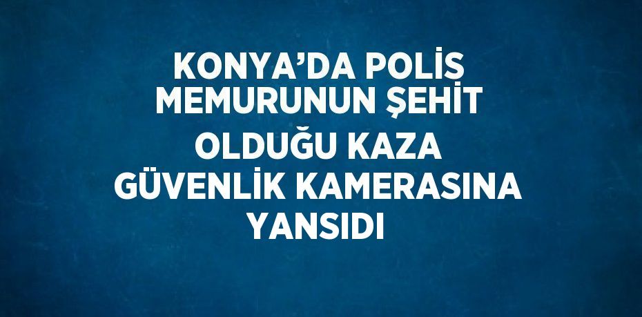 KONYA’DA POLİS MEMURUNUN ŞEHİT OLDUĞU KAZA GÜVENLİK KAMERASINA YANSIDI