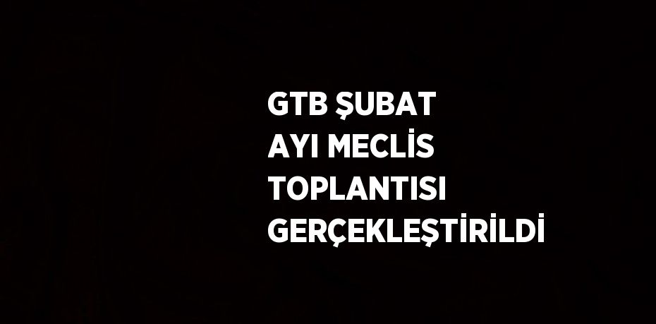 GTB ŞUBAT AYI MECLİS TOPLANTISI GERÇEKLEŞTİRİLDİ