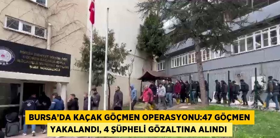 BURSA’DA KAÇAK GÖÇMEN OPERASYONU:47 GÖÇMEN YAKALANDI, 4 ŞÜPHELİ GÖZALTINA ALINDI