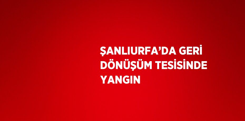 ŞANLIURFA’DA GERİ DÖNÜŞÜM TESİSİNDE YANGIN