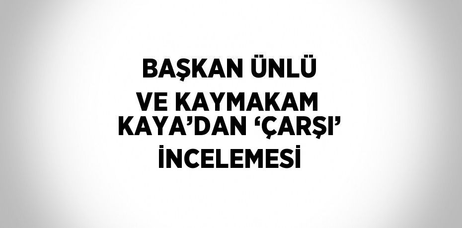 BAŞKAN ÜNLÜ VE KAYMAKAM KAYA’DAN ‘ÇARŞI’ İNCELEMESİ