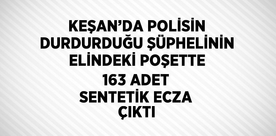 KEŞAN’DA POLİSİN DURDURDUĞU ŞÜPHELİNİN ELİNDEKİ POŞETTE 163 ADET SENTETİK ECZA ÇIKTI