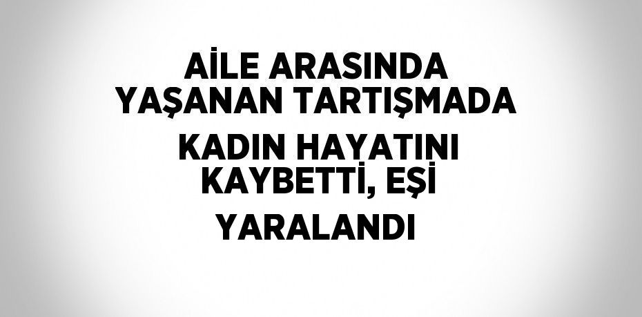 AİLE ARASINDA YAŞANAN TARTIŞMADA KADIN HAYATINI KAYBETTİ, EŞİ YARALANDI