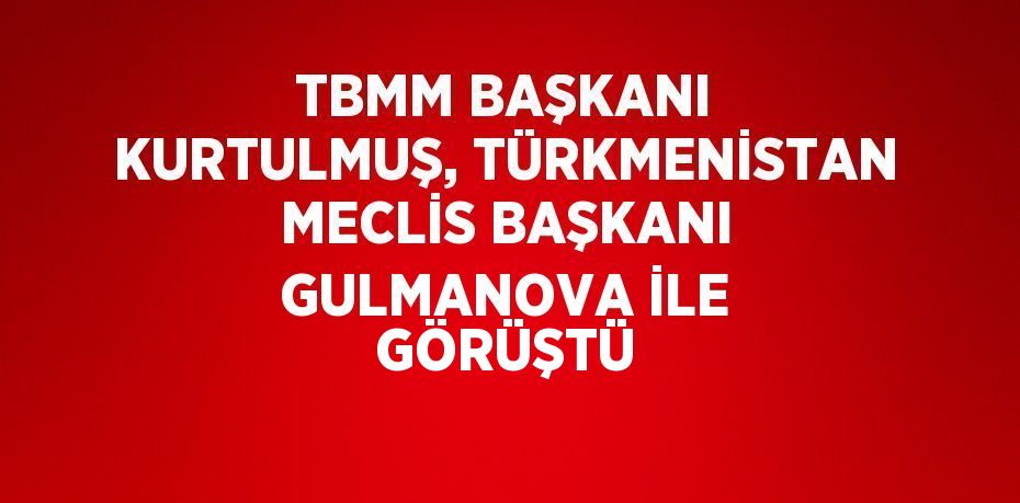TBMM BAŞKANI KURTULMUŞ, TÜRKMENİSTAN MECLİS BAŞKANI GULMANOVA İLE GÖRÜŞTÜ