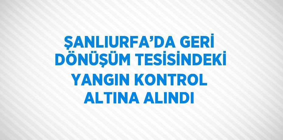 ŞANLIURFA’DA GERİ DÖNÜŞÜM TESİSİNDEKİ YANGIN KONTROL ALTINA ALINDI