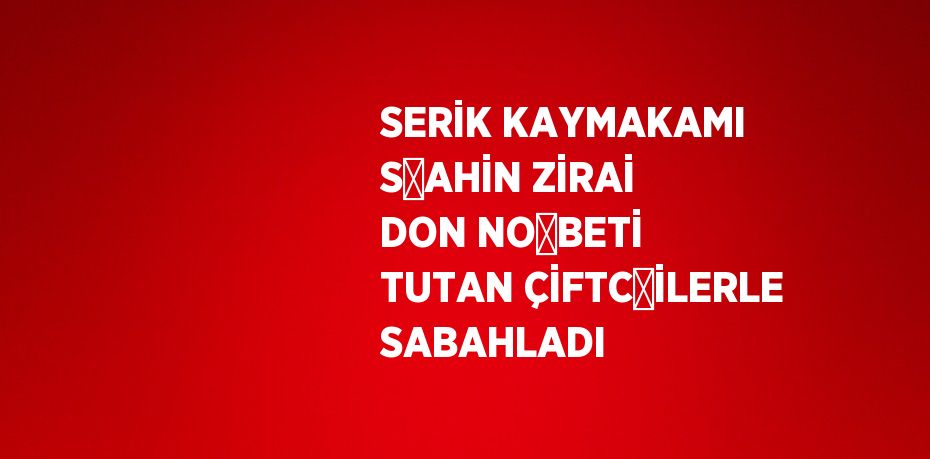 SERİK KAYMAKAMI ŞAHİN ZİRAİ DON NÖBETİ TUTAN ÇİFTÇİLERLE SABAHLADI