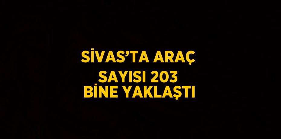 SİVAS’TA ARAÇ SAYISI 203 BİNE YAKLAŞTI