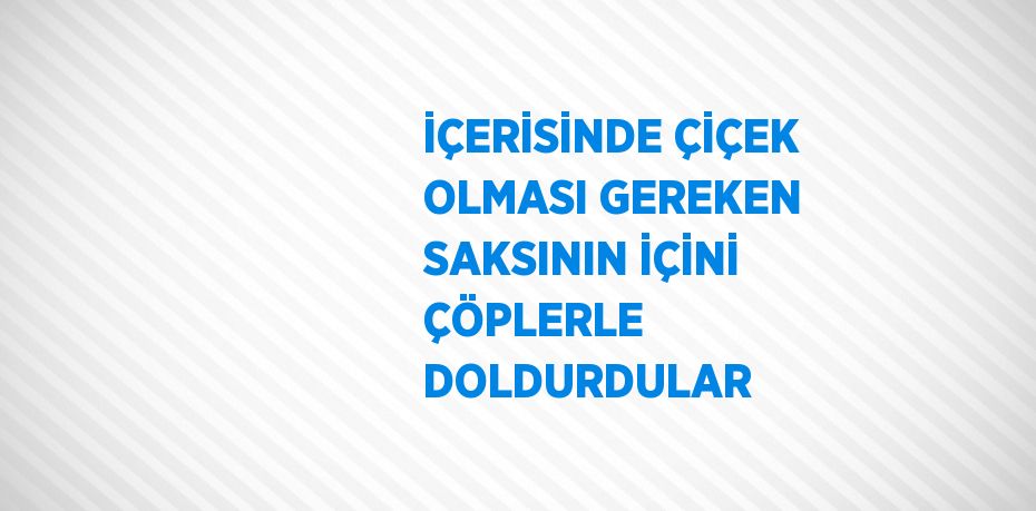 İÇERİSİNDE ÇİÇEK OLMASI GEREKEN SAKSININ İÇİNİ ÇÖPLERLE DOLDURDULAR