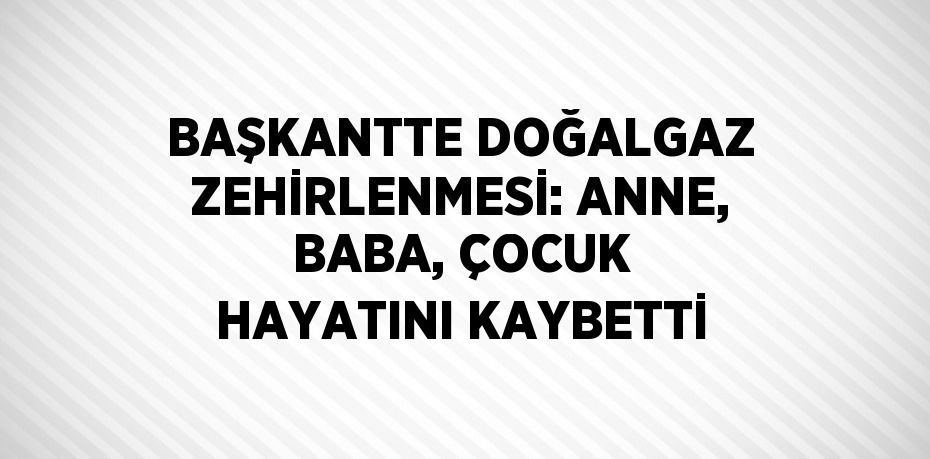 BAŞKANTTE DOĞALGAZ ZEHİRLENMESİ: ANNE, BABA, ÇOCUK HAYATINI KAYBETTİ