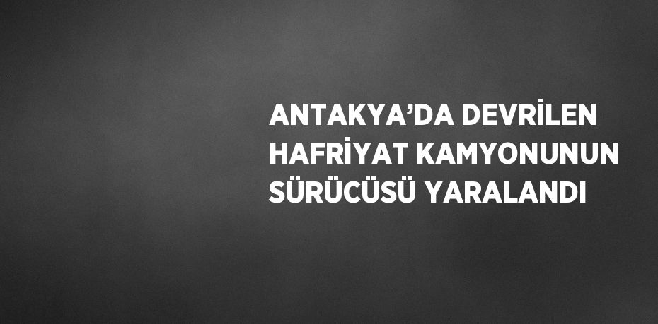 ANTAKYA’DA DEVRİLEN HAFRİYAT KAMYONUNUN SÜRÜCÜSÜ YARALANDI