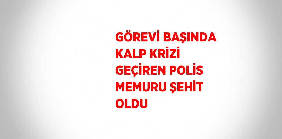 GÖREVİ BAŞINDA KALP KRİZİ GEÇİREN POLİS MEMURU ŞEHİT OLDU