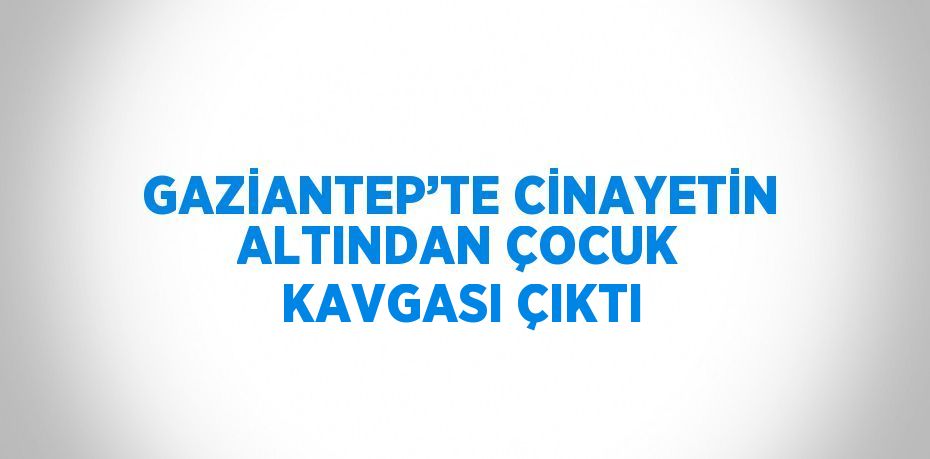 GAZİANTEP’TE CİNAYETİN ALTINDAN ÇOCUK KAVGASI ÇIKTI