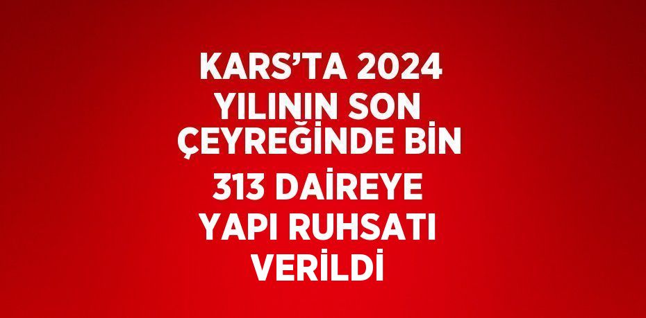 KARS’TA 2024 YILININ SON ÇEYREĞİNDE BİN 313 DAİREYE YAPI RUHSATI VERİLDİ