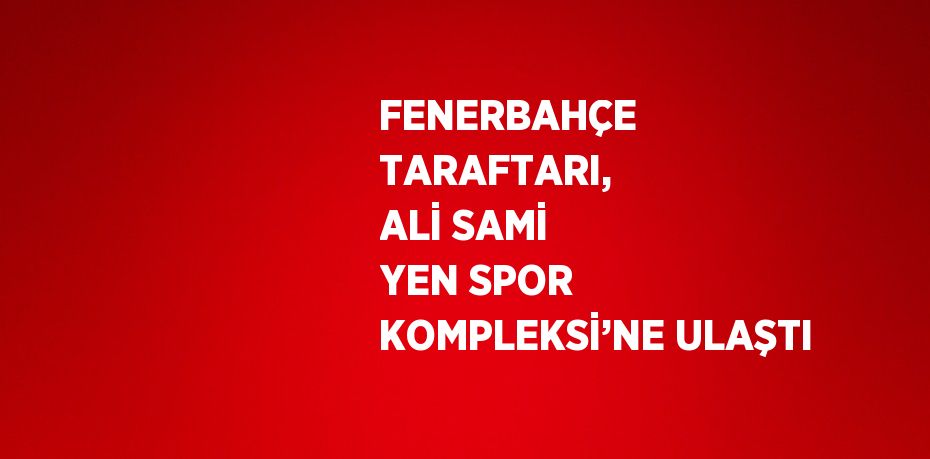 FENERBAHÇE TARAFTARI, ALİ SAMİ YEN SPOR KOMPLEKSİ’NE ULAŞTI