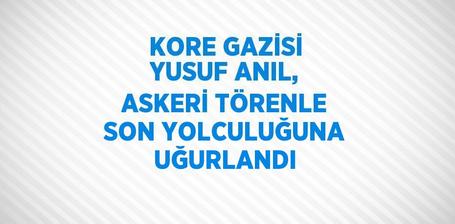 KORE GAZİSİ YUSUF ANIL, ASKERİ TÖRENLE SON YOLCULUĞUNA UĞURLANDI