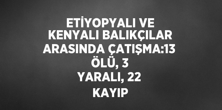ETİYOPYALI VE KENYALI BALIKÇILAR ARASINDA ÇATIŞMA:13 ÖLÜ, 3 YARALI, 22 KAYIP