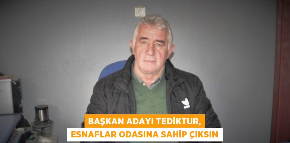 BAŞKAN ADAYI TEDİKTUR, ESNAFLAR ODASINA SAHİP ÇIKSIN