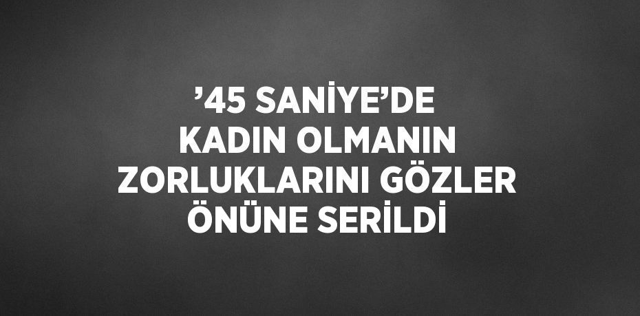 ’45 SANİYE’DE KADIN OLMANIN ZORLUKLARINI GÖZLER ÖNÜNE SERİLDİ