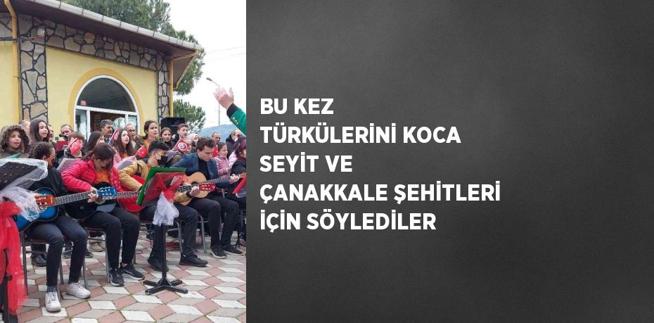 BU KEZ TÜRKÜLERİNİ KOCA SEYİT VE ÇANAKKALE ŞEHİTLERİ İÇİN SÖYLEDİLER