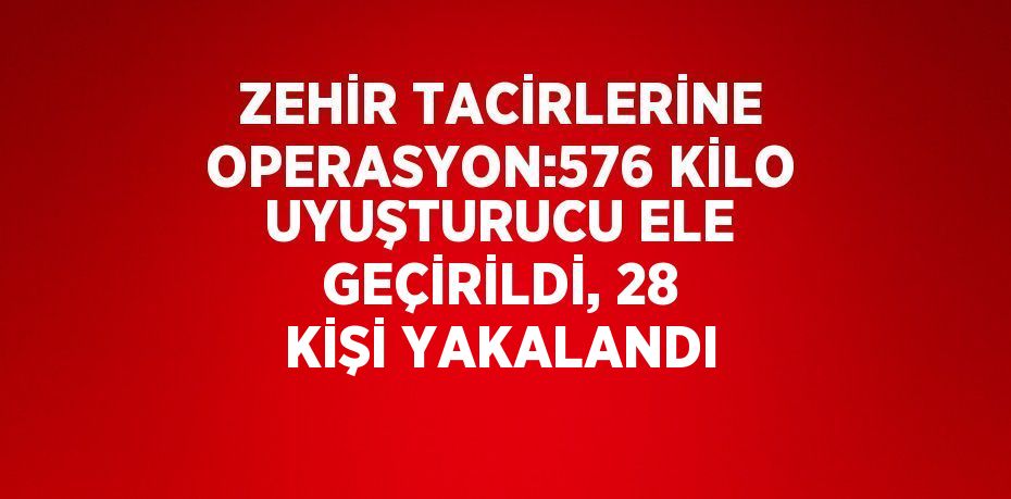 ZEHİR TACİRLERİNE OPERASYON:576 KİLO UYUŞTURUCU ELE GEÇİRİLDİ, 28 KİŞİ YAKALANDI