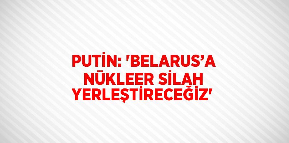 PUTİN: 'BELARUS’A NÜKLEER SİLAH YERLEŞTİRECEĞİZ'