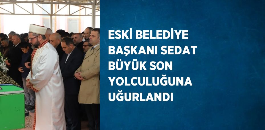 ESKİ BELEDİYE BAŞKANI SEDAT BÜYÜK SON YOLCULUĞUNA UĞURLANDI