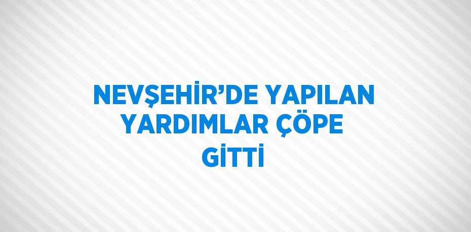 NEVŞEHİR’DE YAPILAN YARDIMLAR ÇÖPE GİTTİ