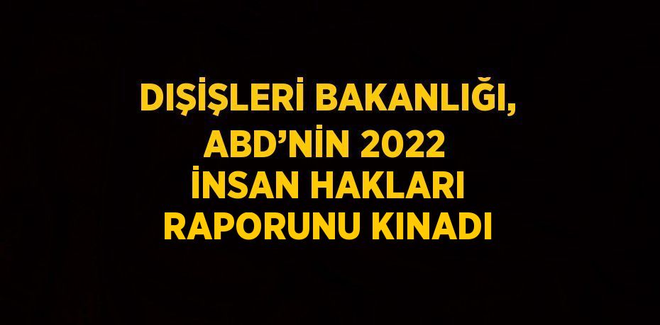 DIŞİŞLERİ BAKANLIĞI, ABD’NİN 2022 İNSAN HAKLARI RAPORUNU KINADI