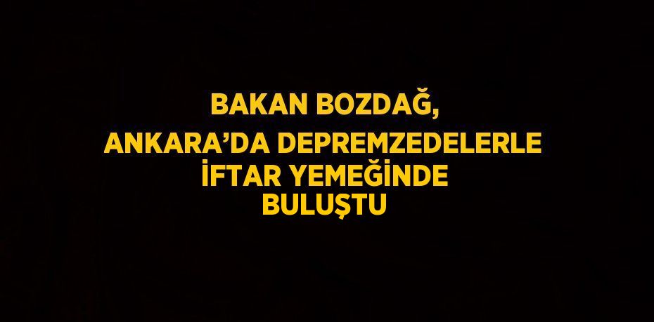 BAKAN BOZDAĞ, ANKARA’DA DEPREMZEDELERLE İFTAR YEMEĞİNDE BULUŞTU