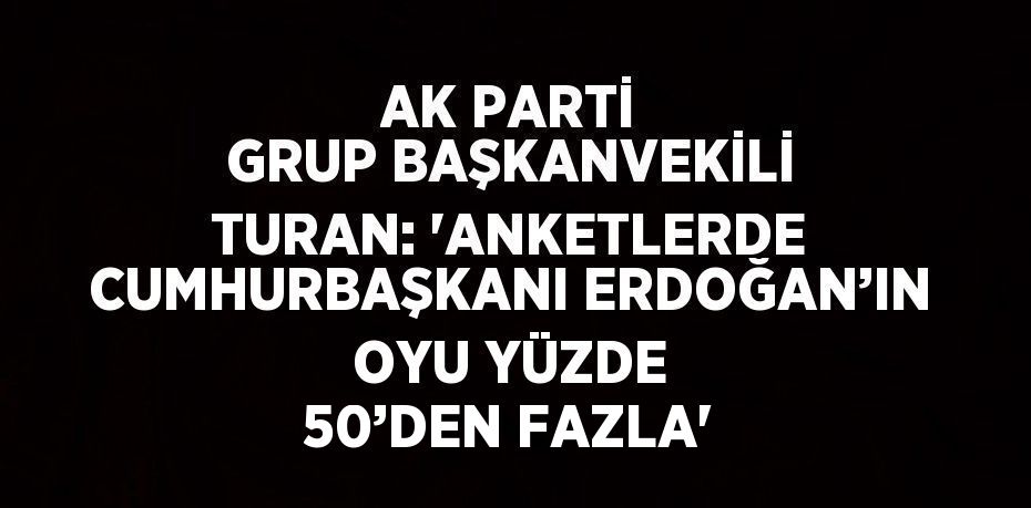 AK PARTİ GRUP BAŞKANVEKİLİ TURAN: 'ANKETLERDE CUMHURBAŞKANI ERDOĞAN’IN OYU YÜZDE 50’DEN FAZLA'