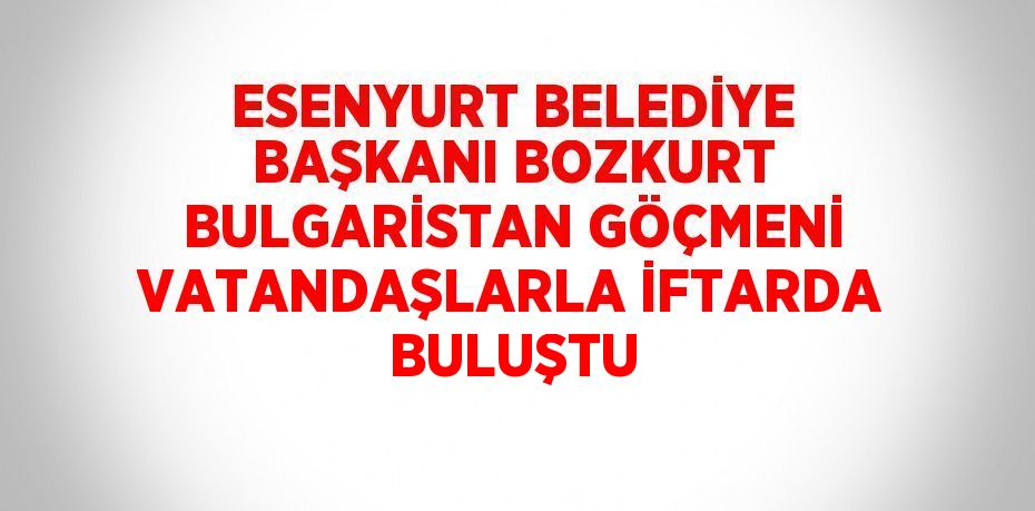 ESENYURT BELEDİYE BAŞKANI BOZKURT BULGARİSTAN GÖÇMENİ VATANDAŞLARLA İFTARDA BULUŞTU