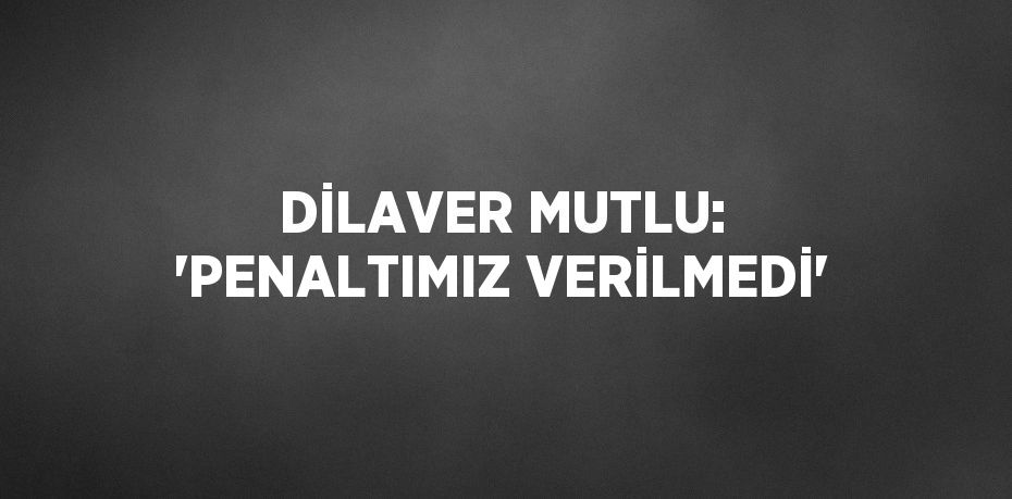 DİLAVER MUTLU: 'PENALTIMIZ VERİLMEDİ'