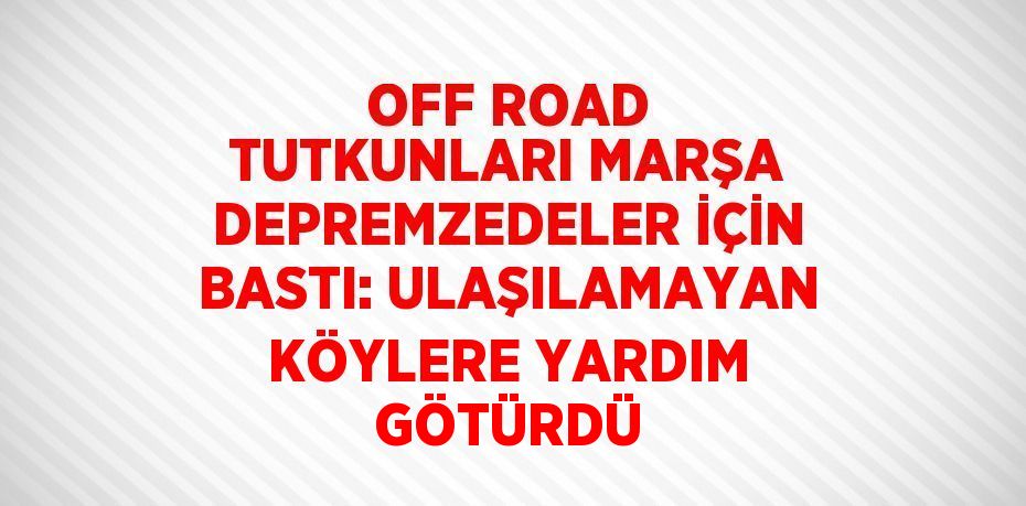 OFF ROAD TUTKUNLARI MARŞA DEPREMZEDELER İÇİN BASTI: ULAŞILAMAYAN KÖYLERE YARDIM GÖTÜRDÜ