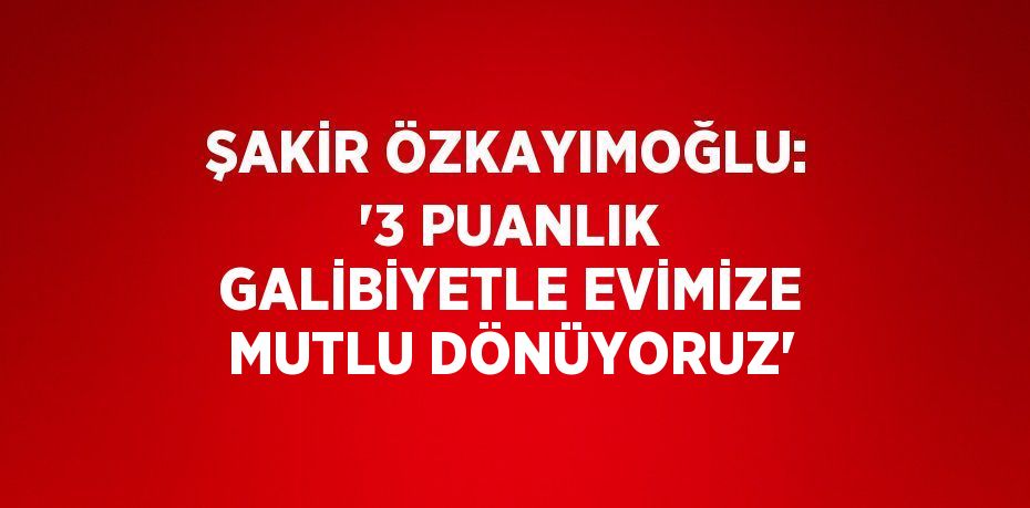 ŞAKİR ÖZKAYIMOĞLU: '3 PUANLIK GALİBİYETLE EVİMİZE MUTLU DÖNÜYORUZ'