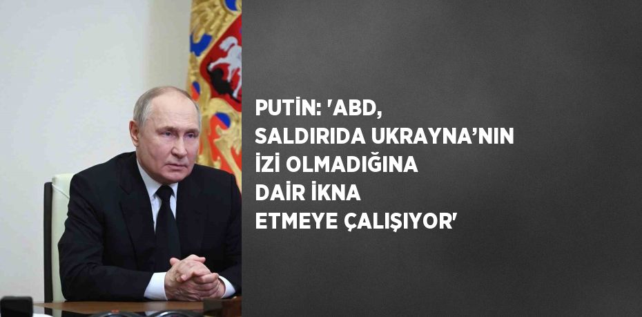 PUTİN: 'ABD, SALDIRIDA UKRAYNA’NIN İZİ OLMADIĞINA DAİR İKNA ETMEYE ÇALIŞIYOR'