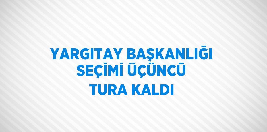 YARGITAY BAŞKANLIĞI SEÇİMİ ÜÇÜNCÜ TURA KALDI