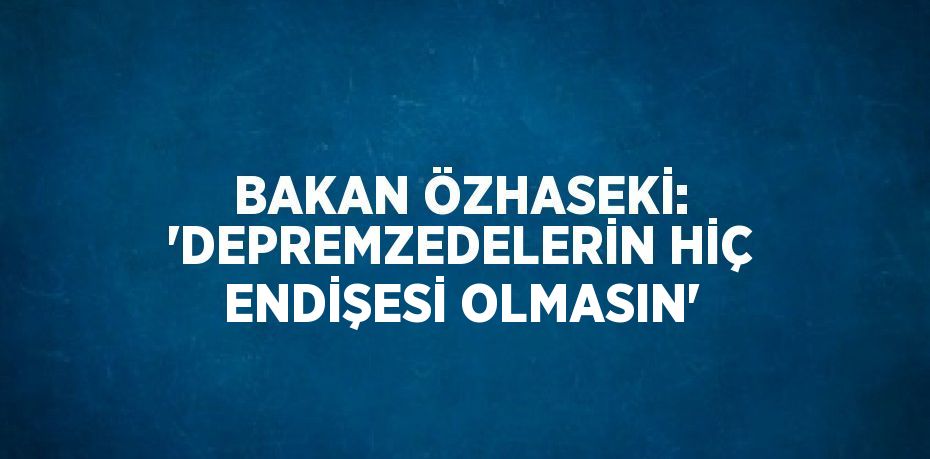 BAKAN ÖZHASEKİ: 'DEPREMZEDELERİN HİÇ ENDİŞESİ OLMASIN'