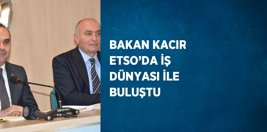 BAKAN KACIR ETSO’DA İŞ DÜNYASI İLE BULUŞTU