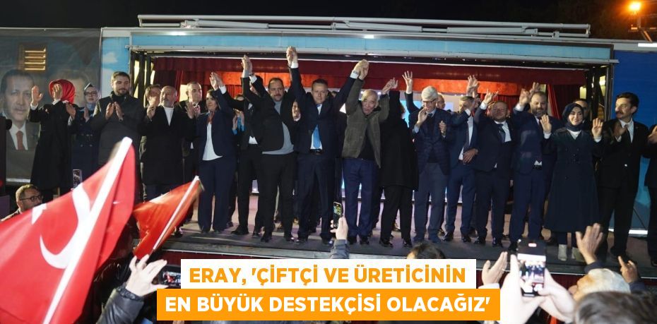 ERAY, ‘ÇİFTÇİ VE ÜRETİCİNİN EN BÜYÜK DESTEKÇİSİ OLACAĞIZ’