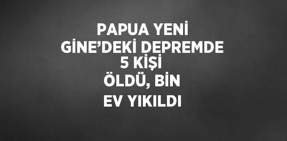 PAPUA YENİ GİNE’DEKİ DEPREMDE 5 KİŞİ ÖLDÜ, BİN EV YIKILDI