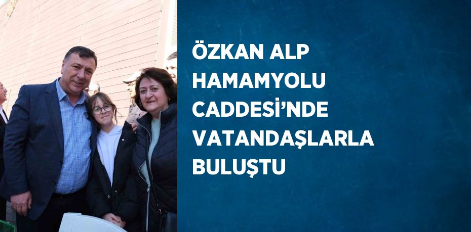 ÖZKAN ALP HAMAMYOLU CADDESİ’NDE VATANDAŞLARLA BULUŞTU