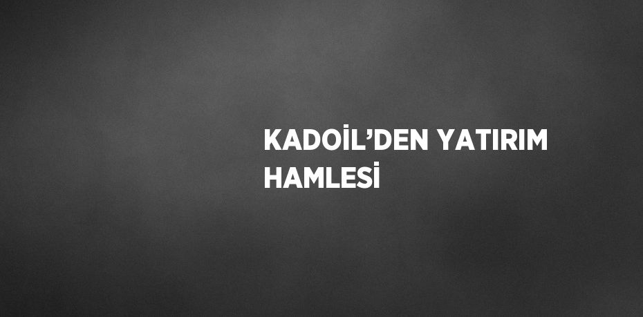 KADOİL’DEN YATIRIM HAMLESİ
