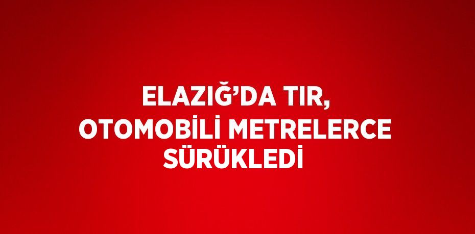 ELAZIĞ’DA TIR, OTOMOBİLİ METRELERCE SÜRÜKLEDİ