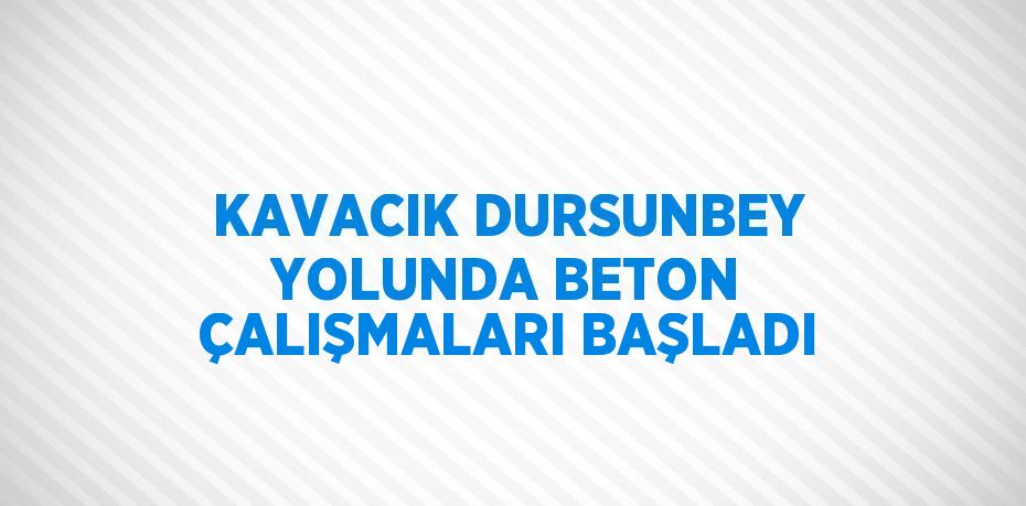 KAVACIK DURSUNBEY YOLUNDA BETON ÇALIŞMALARI BAŞLADI