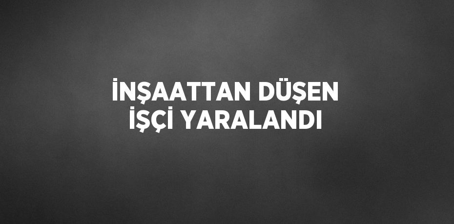 İNŞAATTAN DÜŞEN İŞÇİ YARALANDI