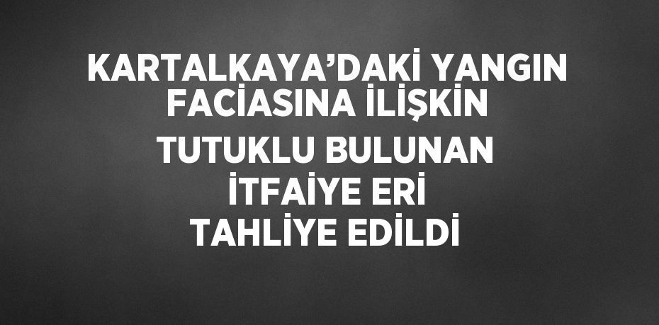 KARTALKAYA’DAKİ YANGIN FACİASINA İLİŞKİN TUTUKLU BULUNAN İTFAİYE ERİ TAHLİYE EDİLDİ