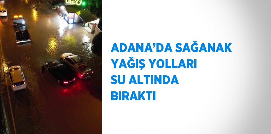 ADANA’DA SAĞANAK YAĞIŞ YOLLARI SU ALTINDA BIRAKTI